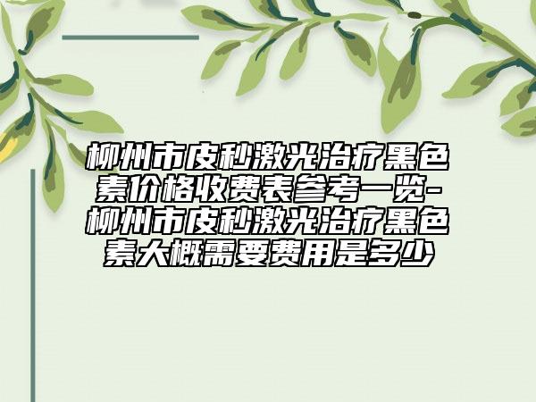 柳州市皮秒激光治疗黑色素价格收费表参考一览-柳州市皮秒激光治疗黑色素大概需要费用是多少