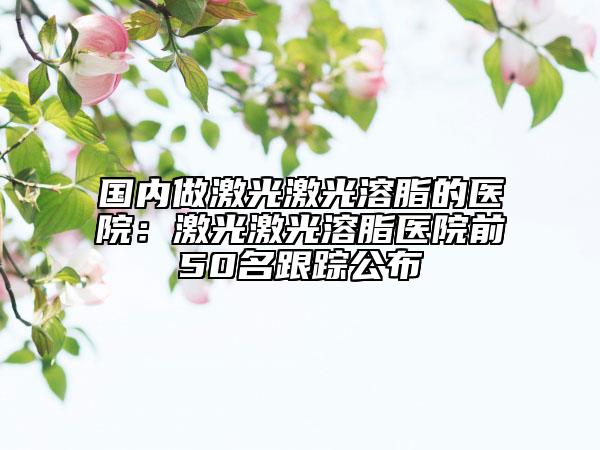 国内做激光激光溶脂的医院：激光激光溶脂医院前50名跟踪公布