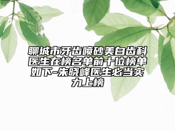 聊城市牙齿喷砂美白齿科医生在榜名单前十位榜单如下-朱晓峰医生必当实力上榜