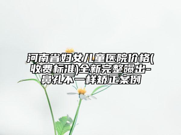 河南省妇女儿童医院价格(收费标准)全新完整曝出-鼻孔不一样矫正案例
