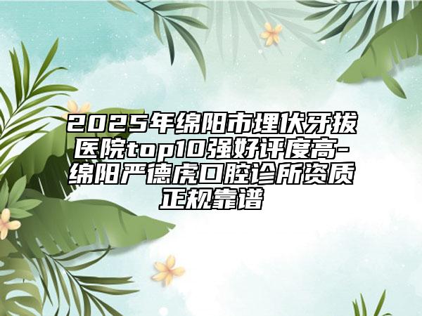 2025年绵阳市埋伏牙拔医院top10强好评度高-绵阳严德虎口腔诊所资质正规靠谱