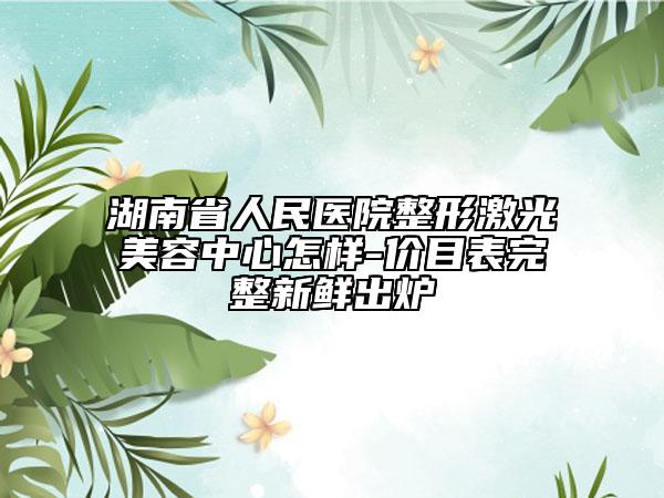 湖南省人民医院整形激光美容中心怎样-价目表完整新鲜出炉