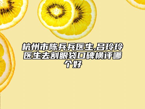 杭州市陈兵兵医生,吕玲玲医生去割眼袋口碑横评哪个好