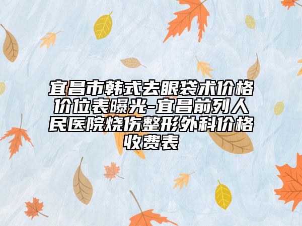 宜昌市韩式去眼袋术价格价位表曝光-宜昌前列人民医院烧伤整形外科价格收费表