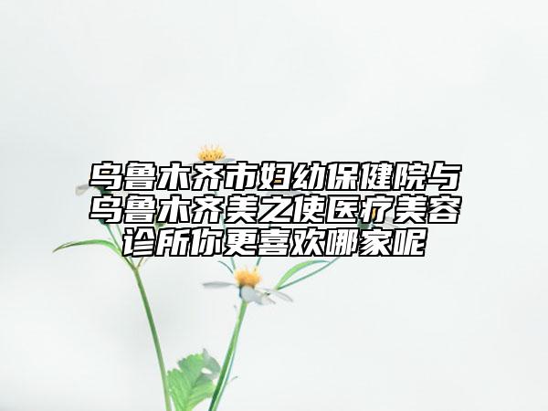 乌鲁木齐市妇幼保健院与乌鲁木齐美之使医疗美容诊所你更喜欢哪家呢