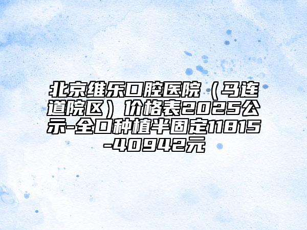 北京维乐口腔医院（马连道院区）价格表2025公示-全口种植半固定11815-40942元