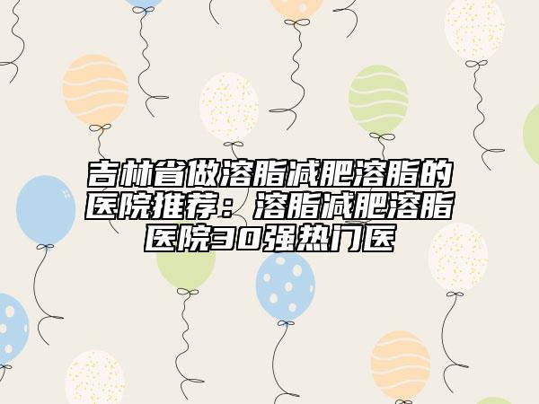 吉林省做溶脂减肥溶脂的医院推荐：溶脂减肥溶脂医院30强热门医