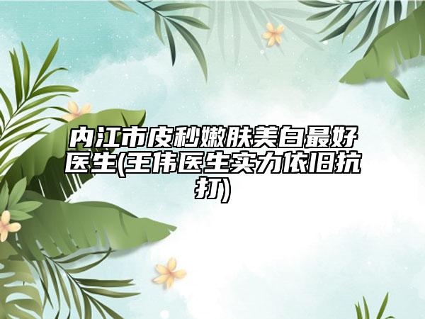 内江市皮秒嫩肤美白最好医生(王伟医生实力依旧抗打)