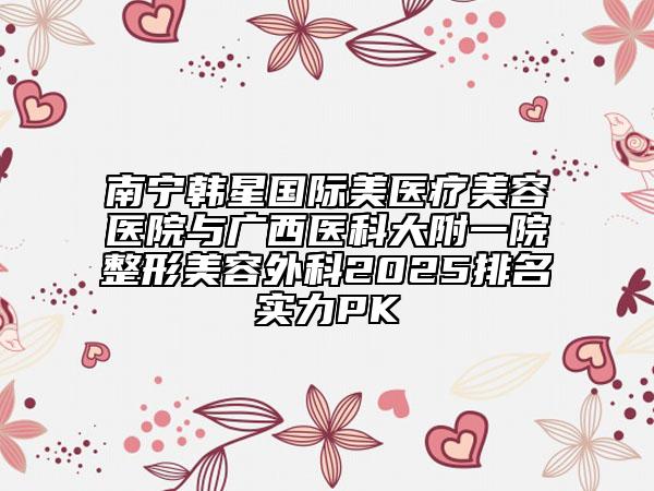 南宁韩星国际美医疗美容医院与广西医科大附一院整形美容外科2025排名实力PK