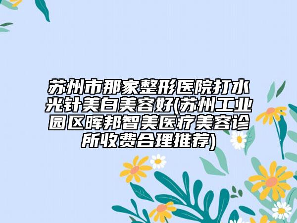 苏州市那家整形医院打水光针美白美容好(苏州工业园区晖邦智美医疗美容诊所收费合理推荐)