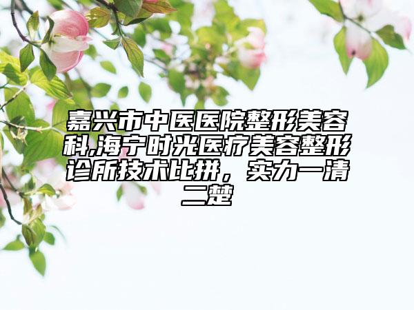 嘉兴市中医医院整形美容科,海宁时光医疗美容整形诊所技术比拼，实力一清二楚