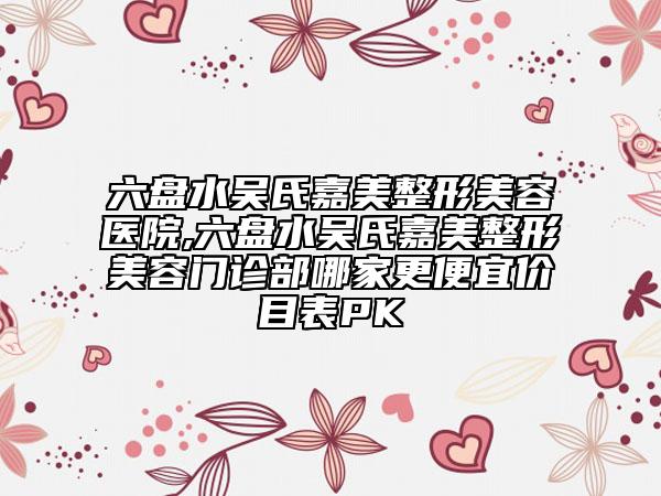 六盘水吴氏嘉美整形美容医院,六盘水吴氏嘉美整形美容门诊部哪家更便宜价目表PK