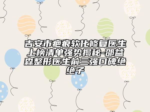 吉安市疤痕软化修复医生上榜清单强势揭秘-邵益森整形医生前三强口碑绝绝子