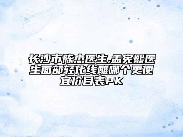 长沙市陈杰医生,孟宪熙医生面部轻化线雕哪个更便宜价目表PK