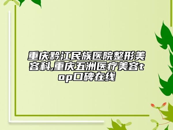重庆黔江民族医院整形美容科,重庆五洲医疗美容top口碑在线