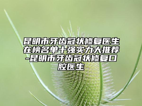 昆明市牙齿冠状修复医生在榜名单十强实力大推荐-昆明市牙齿冠状修复口腔医生