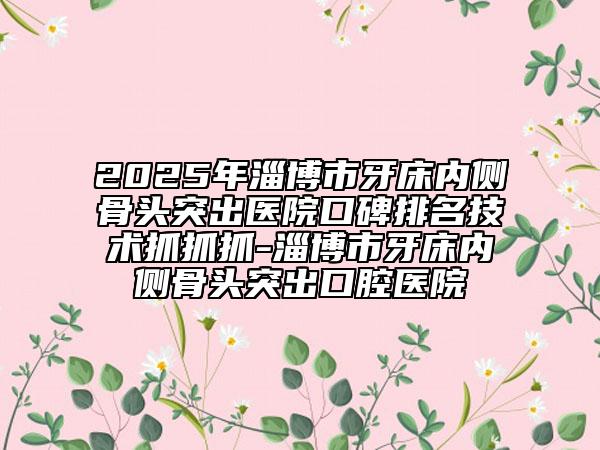 2025年淄博市牙床内侧骨头突出医院口碑排名技术抓抓抓-淄博市牙床内侧骨头突出口腔医院