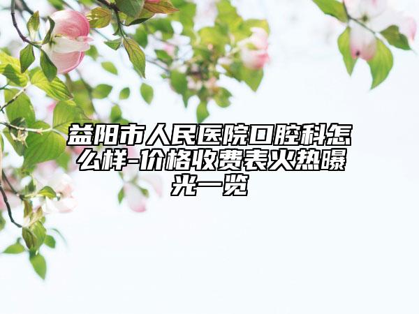 益阳市人民医院口腔科怎么样-价格收费表火热曝光一览