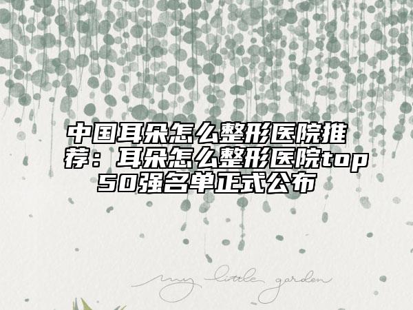中国耳朵怎么整形医院推荐：耳朵怎么整形医院top50强名单正式公布