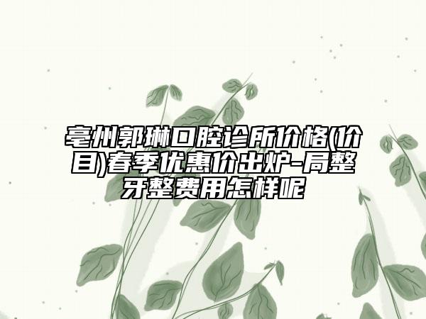 亳州郭琳口腔诊所价格(价目)春季优惠价出炉-局整牙整费用怎样呢