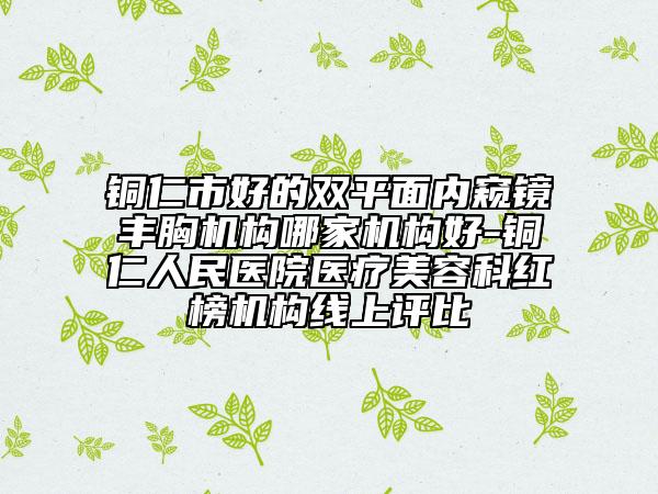 铜仁市好的双平面内窥镜丰胸机构哪家机构好-铜仁人民医院医疗美容科红榜机构线上评比