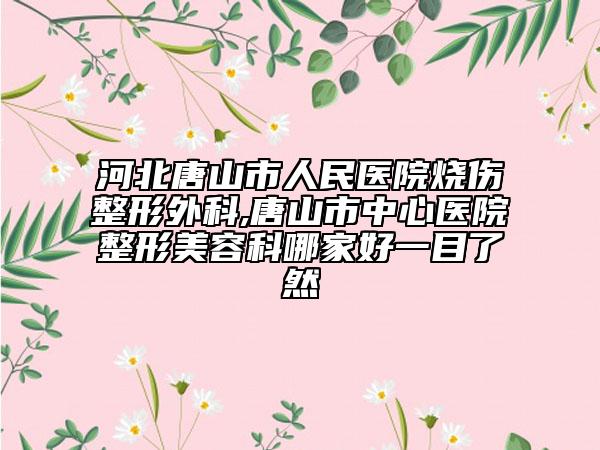 河北唐山市人民医院烧伤整形外科,唐山市中心医院整形美容科哪家好一目了然
