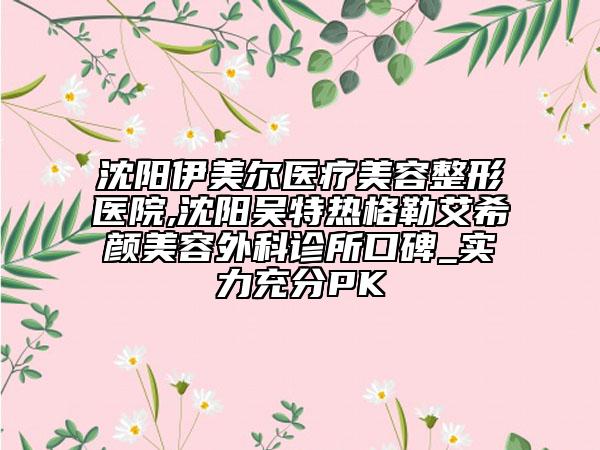 沈阳伊美尔医疗美容整形医院,沈阳吴特热格勒艾希颜美容外科诊所口碑_实力充分PK