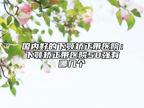 国内好的下颚矫正带医院：下颚矫正带医院50强有哪几个