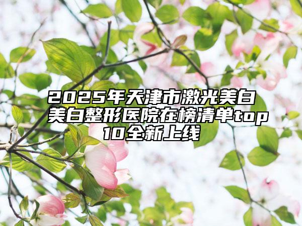 2025年天津市激光美白美白整形医院在榜清单top10全新上线