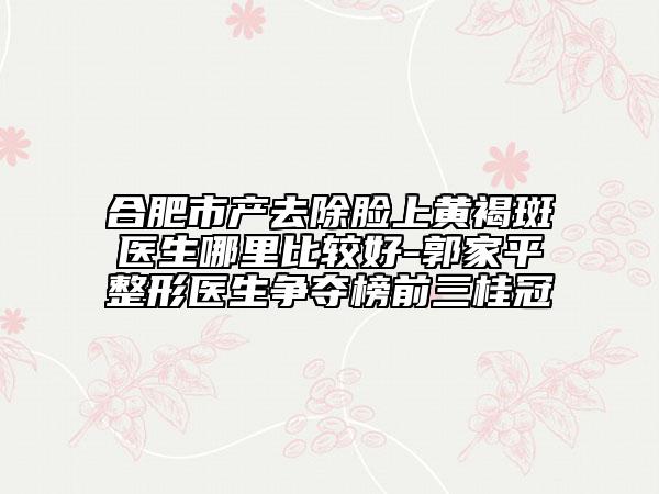 合肥市产去除脸上黄褐斑医生哪里比较好-郭家平整形医生争夺榜前三桂冠