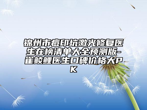 锦州市痘印坑激光修复医生在榜清单大全预测版-崔鲮鲤医生口碑价格大PK