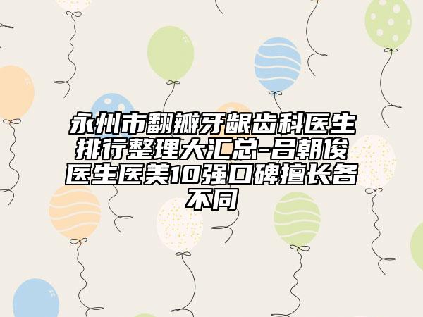 永州市翻瓣牙龈齿科医生排行整理大汇总-吕朝俊医生医美10强口碑擅长各不同