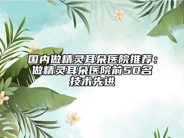 国内做精灵耳朵医院推荐：做精灵耳朵医院前50名技术先进