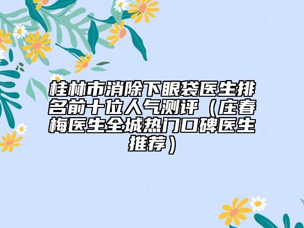桂林市消除下眼袋医生排名前十位人气测评（庄春梅医生全城热门口碑医生推荐）