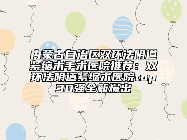 内蒙古自治区双环法阴道紧缩术手术医院推荐：双环法阴道紧缩术医院top30强全新爆出