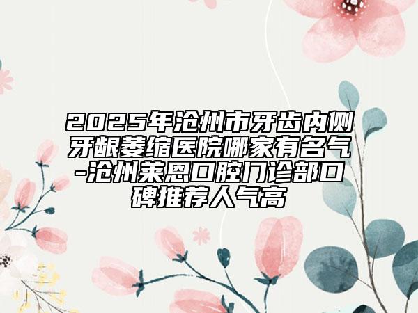 2025年沧州市牙齿内侧牙龈萎缩医院哪家有名气-沧州莱恩口腔门诊部口碑推荐人气高