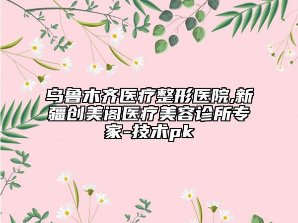 乌鲁木齐医疗整形医院,新疆创美阁医疗美容诊所专家-技术pk