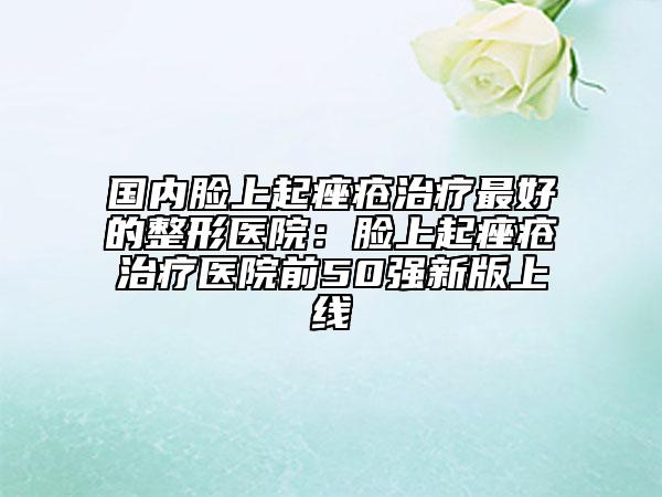 国内脸上起痤疮治疗最好的整形医院：脸上起痤疮治疗医院前50强新版上线