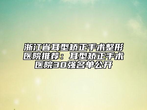 浙江省耳型矫正手术整形医院推荐：耳型矫正手术医院30强名单公开