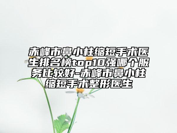 赤峰市鼻小柱缩短手术医生排名榜top10强哪个服务比较好-赤峰市鼻小柱缩短手术整形医生