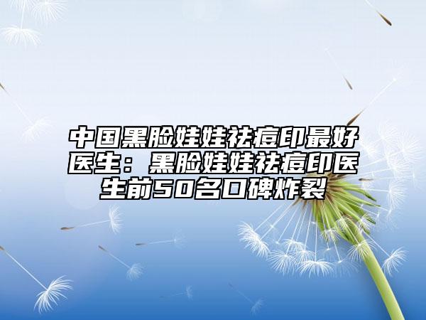 中国黑脸娃娃祛痘印最好医生：黑脸娃娃祛痘印医生前50名口碑炸裂