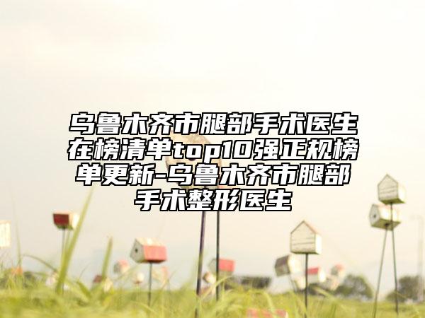 乌鲁木齐市腿部手术医生在榜清单top10强正规榜单更新-乌鲁木齐市腿部手术整形医生