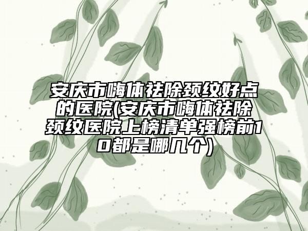 安庆市嗨体祛除颈纹好点的医院(安庆市嗨体祛除颈纹医院上榜清单强榜前10都是哪几个)