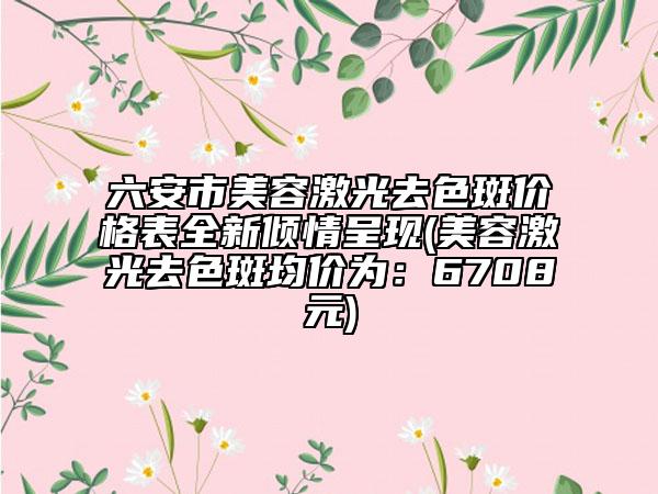 六安市美容激光去色斑价格表全新倾情呈现(美容激光去色斑均价为：6708元)
