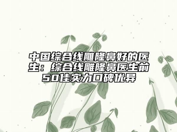 中国综合线雕隆鼻好的医生：综合线雕隆鼻医生前50佳实力口碑优异