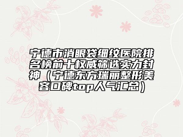 宁德市消眼袋细纹医院排名榜前十权威筛选实力封神（宁德东方瑞丽整形美容口碑top人气汇总）
