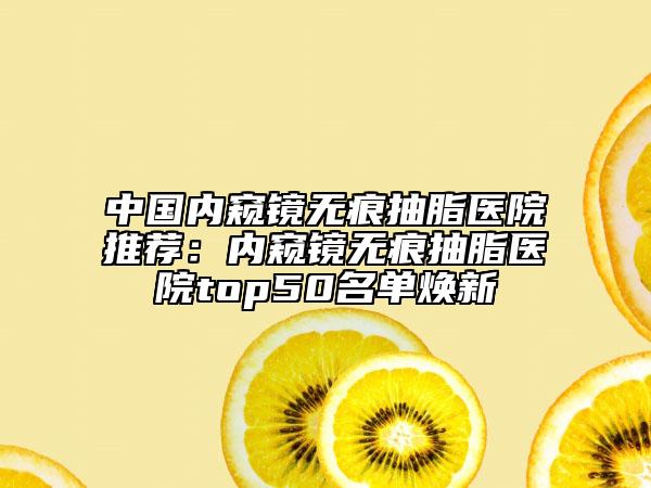 中国内窥镜无痕抽脂医院推荐：内窥镜无痕抽脂医院top50名单焕新