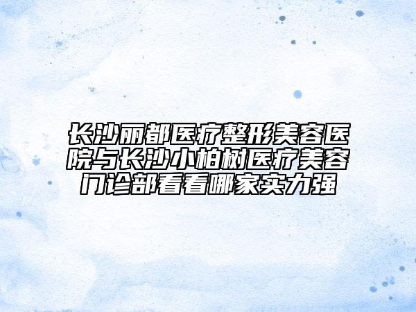长沙丽都医疗整形美容医院与长沙小柏树医疗美容门诊部看看哪家实力强