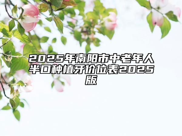 2025年南阳市中老年人半口种植牙价位表2025版