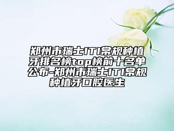 郑州市瑞士ITI常规种植牙排名榜top榜前十名单公布-郑州市瑞士ITI常规种植牙口腔医生